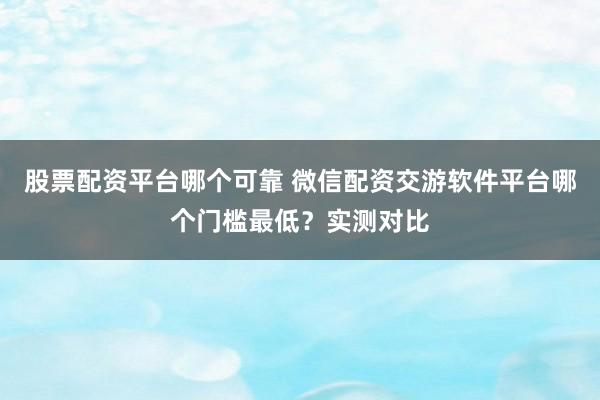 股票配资平台哪个可靠 微信配资交游软件平台哪个门槛最低？实测对比