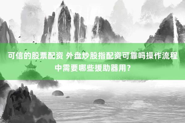 可信的股票配资 外盘炒股指配资可靠吗操作流程中需要哪些援助器用？