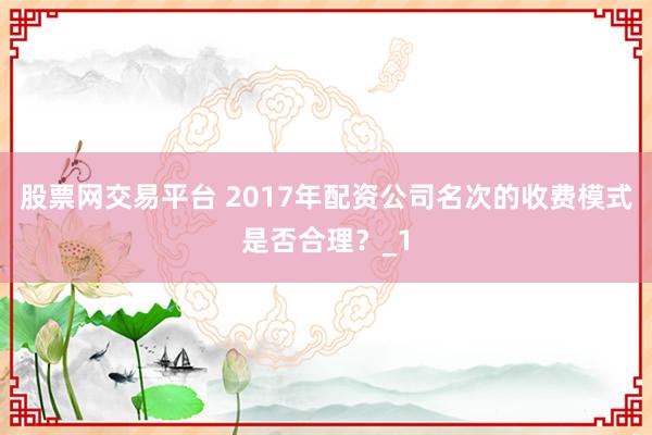 股票网交易平台 2017年配资公司名次的收费模式是否合理?_1