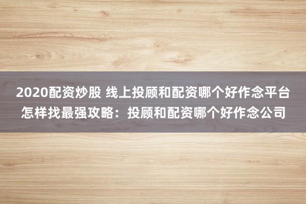 2020配资炒股 线上投顾和配资哪个好作念平台怎样找最强攻略:投顾和配资哪个好作念公司