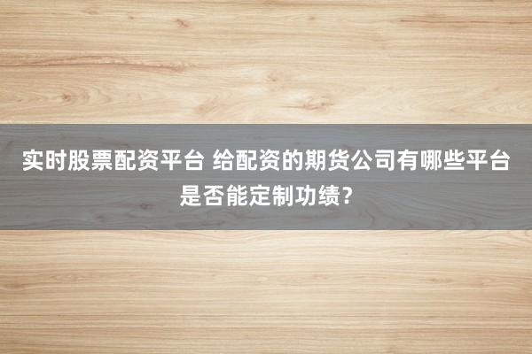 实时股票配资平台 给配资的期货公司有哪些平台是否能定制功绩?