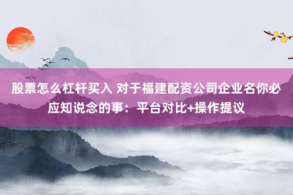 股票怎么杠杆买入 对于福建配资公司企业名你必应知说念的事:平台对比+操作提议