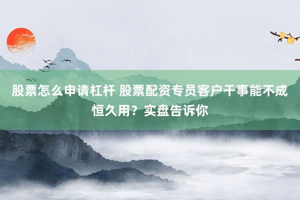 股票怎么申请杠杆 股票配资专员客户干事能不成恒久用?实盘告诉你