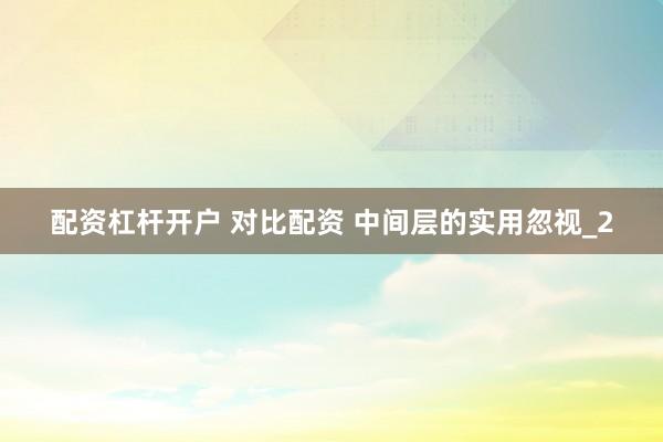 配资杠杆开户 对比配资 中间层的实用忽视_2